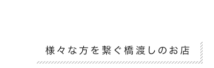 様々な方を繋ぐ橋渡しのお店